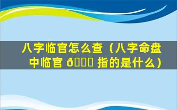 八字临官怎么查（八字命盘中临官 💐 指的是什么）